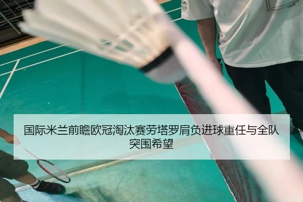 国际米兰前瞻欧冠淘汰赛劳塔罗肩负进球重任与全队突围希望