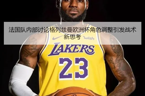 法国队内部讨论格列兹曼欧洲杯角色调整引发战术新思考 - pg